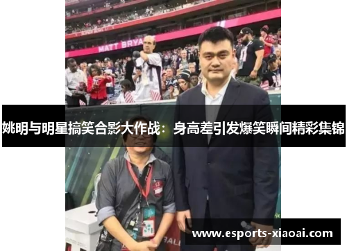 姚明与明星搞笑合影大作战：身高差引发爆笑瞬间精彩集锦