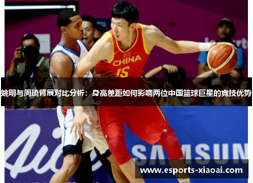 姚明与周琦臂展对比分析：身高差距如何影响两位中国篮球巨星的竞技优势