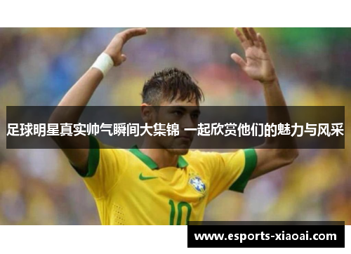 足球明星真实帅气瞬间大集锦 一起欣赏他们的魅力与风采