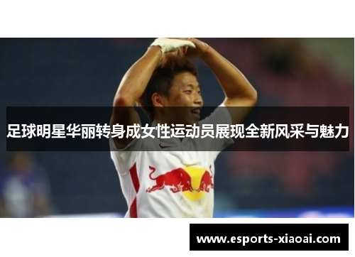 足球明星华丽转身成女性运动员展现全新风采与魅力