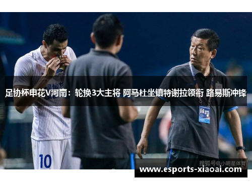 足协杯申花V河南：轮换3大主将 阿马杜坐镇特谢拉领衔 路易斯冲锋